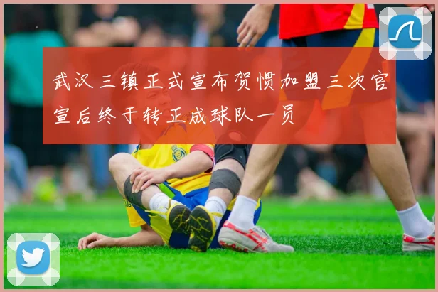 武汉三镇正式宣布贺惯加盟三次官宣后终于转正成球队一员