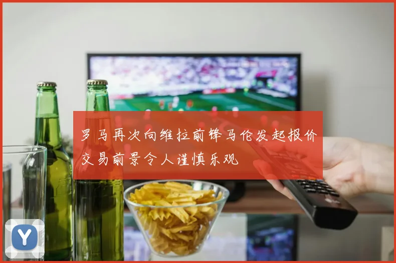 罗马再次向维拉前锋马伦发起报价交易前景令人谨慎乐观