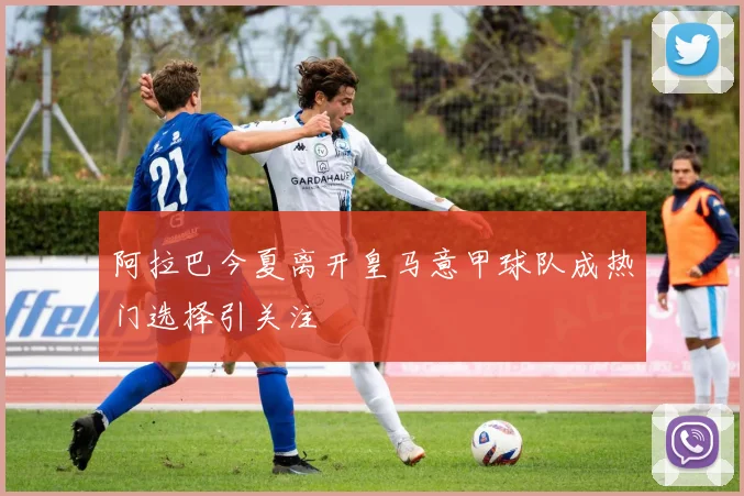 阿拉巴今夏离开皇马意甲球队成热门选择引关注