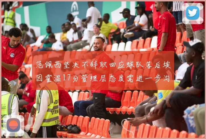范佩西坚决不辞职回应球队落后埃因霍温17分管理层态度需进一步沟通