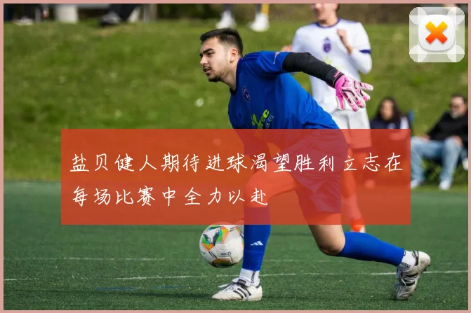 盐贝健人期待进球渴望胜利立志在每场比赛中全力以赴