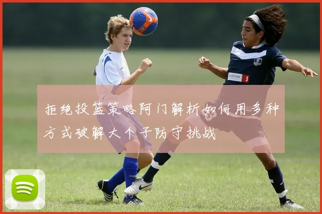 拒绝投篮策略阿门解析如何用多种方式破解大个子防守挑战