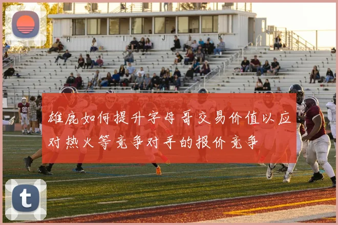 雄鹿如何提升字母哥交易价值以应对热火等竞争对手的报价竞争