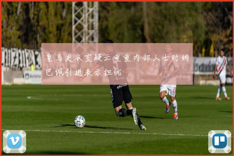 皇马更衣室疑云重重内部人士对姆巴佩引进表示担忧