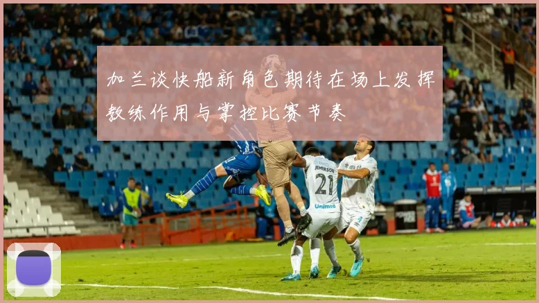 加兰谈快船新角色期待在场上发挥教练作用与掌控比赛节奏
