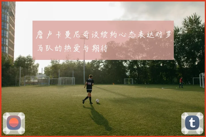詹卢卡曼尼奇谈续约心态表达对罗马队的热爱与期待