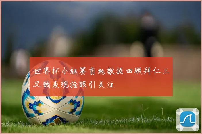 世界杯小组赛首轮数据回顾拜仁三叉戟表现抢眼引关注
