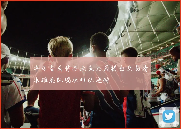 字母哥或将在未来几周提出交易请求雄鹿队现状难以逆转