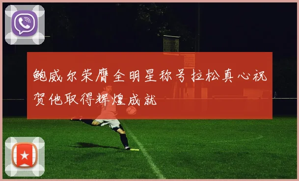 鲍威尔荣膺全明星称号拉松真心祝贺他取得辉煌成就