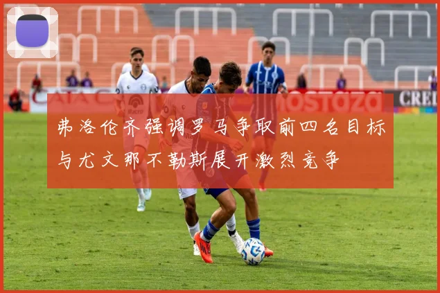 弗洛伦齐强调罗马争取前四名目标与尤文那不勒斯展开激烈竞争