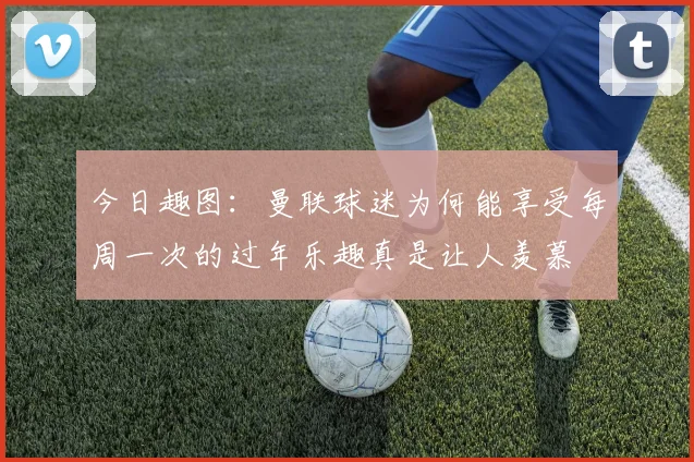 今日趣图：曼联球迷为何能享受每周一次的过年乐趣真是让人羡慕