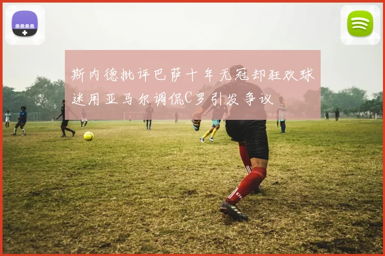 斯内德批评巴萨十年无冠却狂欢球迷用亚马尔调侃C罗引发争议