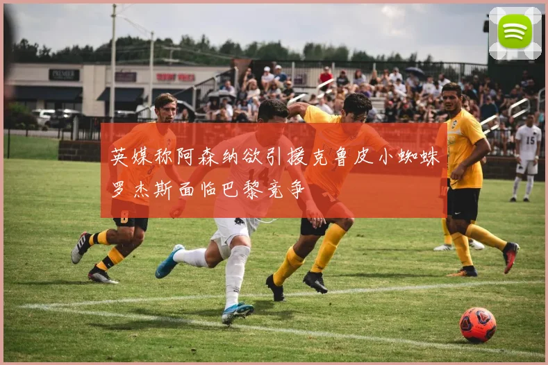英媒称阿森纳欲引援克鲁皮小蜘蛛罗杰斯面临巴黎竞争