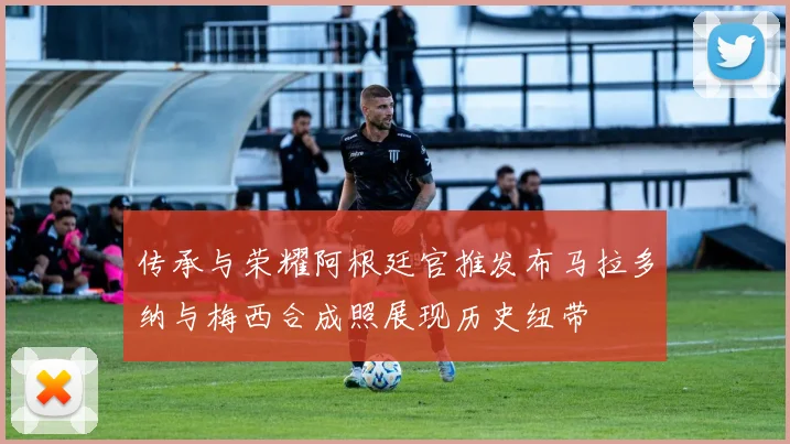 传承与荣耀阿根廷官推发布马拉多纳与梅西合成照展现历史纽带