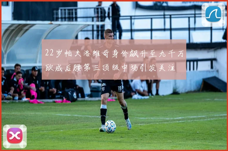 22岁帕夫洛维奇身价飙升至九千万欧成后腰第三顶级中场引发关注