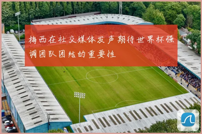 梅西在社交媒体发声期待世界杯强调团队团结的重要性