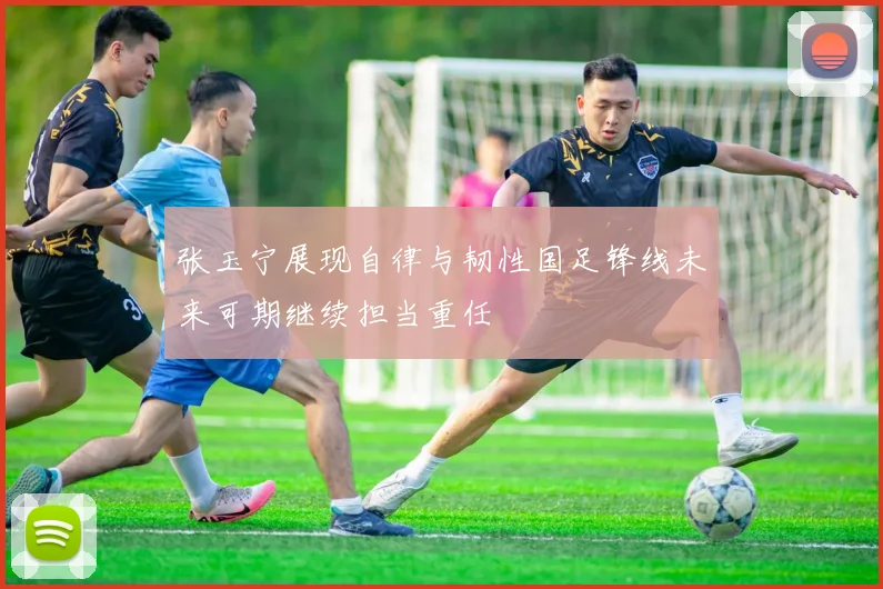 张玉宁展现自律与韧性国足锋线未来可期继续担当重任