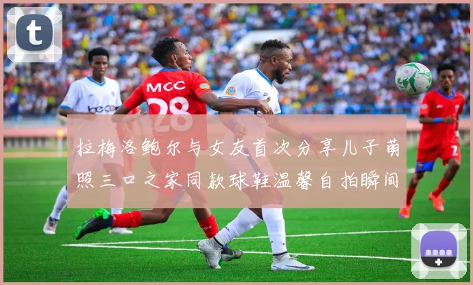 拉梅洛鲍尔与女友首次分享儿子萌照三口之家同款球鞋温馨自拍瞬间
