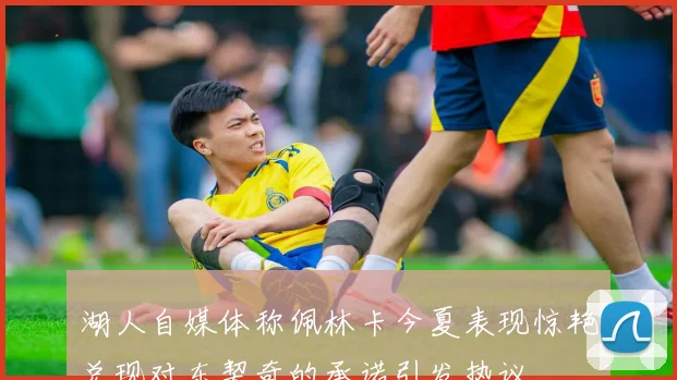 湖人自媒体称佩林卡今夏表现惊艳兑现对东契奇的承诺引发热议