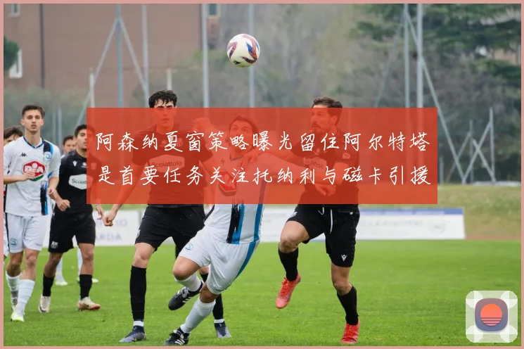 阿森纳夏窗策略曝光留住阿尔特塔是首要任务关注托纳利与磁卡引援动态