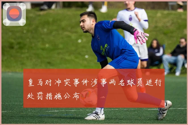 皇马对冲突事件涉事两名球员进行处罚措施公布