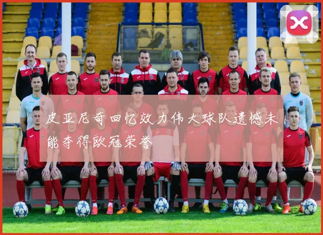 皮亚尼奇回忆效力伟大球队遗憾未能夺得欧冠荣誉