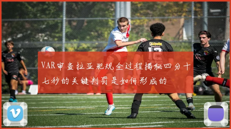 VAR审查拉亚犯规全过程揭秘四分十七秒的关键判罚是如何形成的