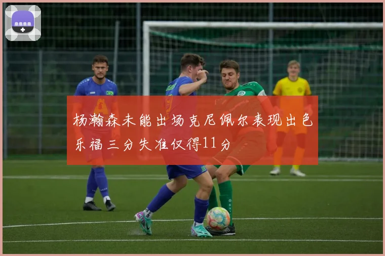 杨瀚森未能出场克尼佩尔表现出色乐福三分失准仅得11分