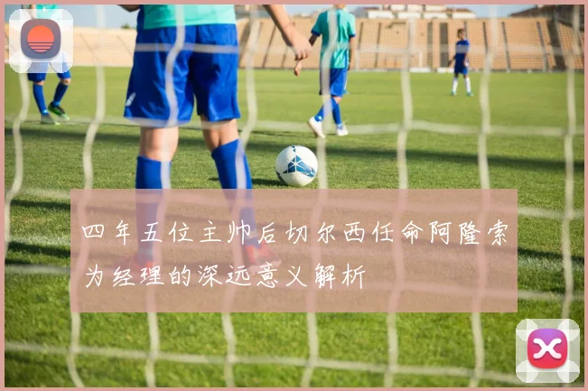 四年五位主帅后切尔西任命阿隆索为经理的深远意义解析