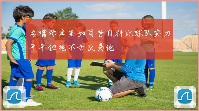名嘴称库里如同昔日科比球队实力平平但绝不会交易他