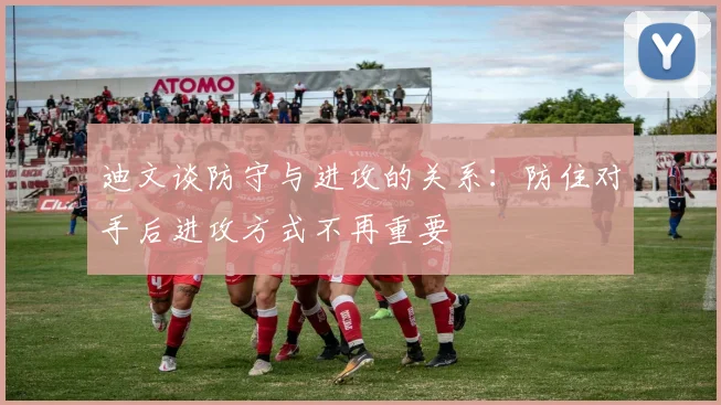 迪文谈防守与进攻的关系：防住对手后进攻方式不再重要