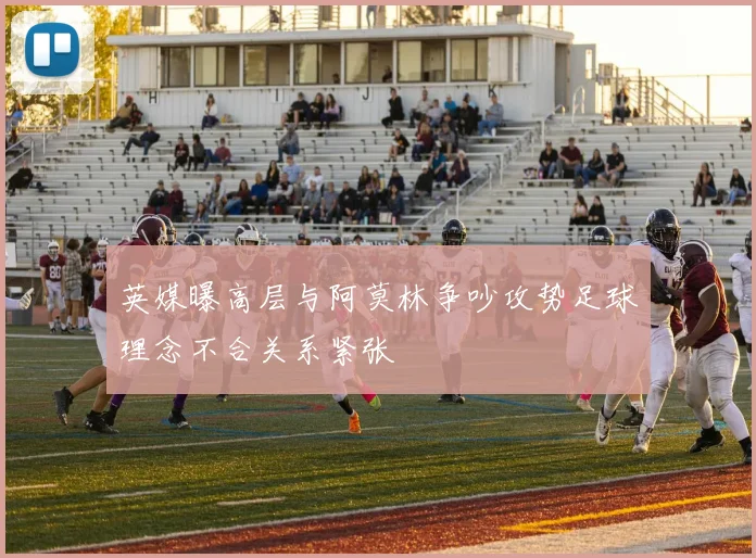 英媒曝高层与阿莫林争吵攻势足球理念不合关系紧张